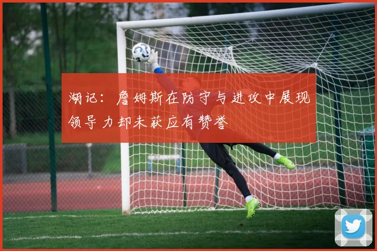 湖记：詹姆斯在防守与进攻中展现领导力却未获应有赞誉