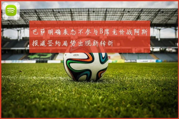 巴萨明确表态不参与B席竞价战阿斯报道签约局势出现新转折