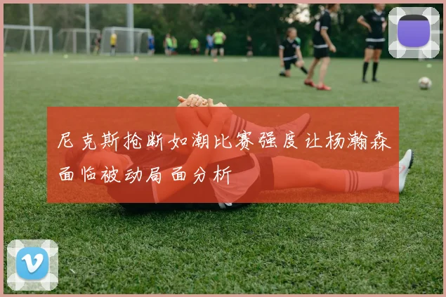 尼克斯抢断如潮比赛强度让杨瀚森面临被动局面分析