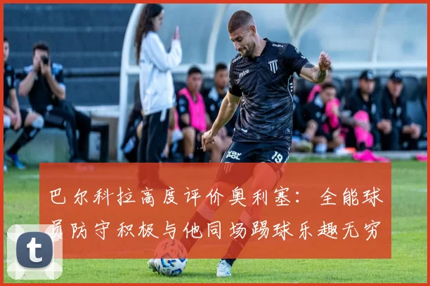 巴尔科拉高度评价奥利塞：全能球员防守积极与他同场踢球乐趣无穷