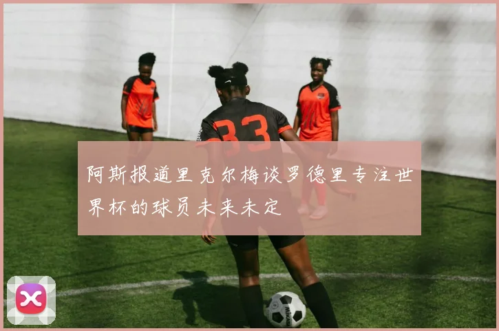 阿斯报道里克尔梅谈罗德里专注世界杯的球员未来未定