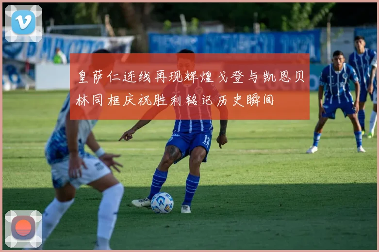 皇萨仁连线再现辉煌戈登与凯恩贝林同框庆祝胜利铭记历史瞬间