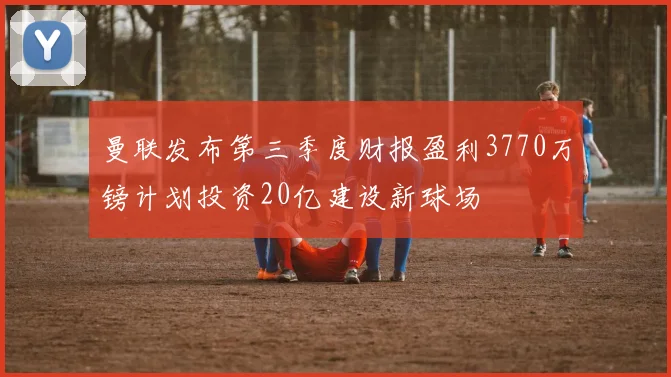 曼联发布第三季度财报盈利3770万镑计划投资20亿建设新球场