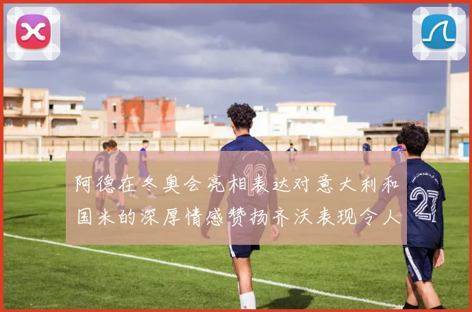 阿德在冬奥会亮相表达对意大利和国米的深厚情感赞扬齐沃表现令人惊喜
