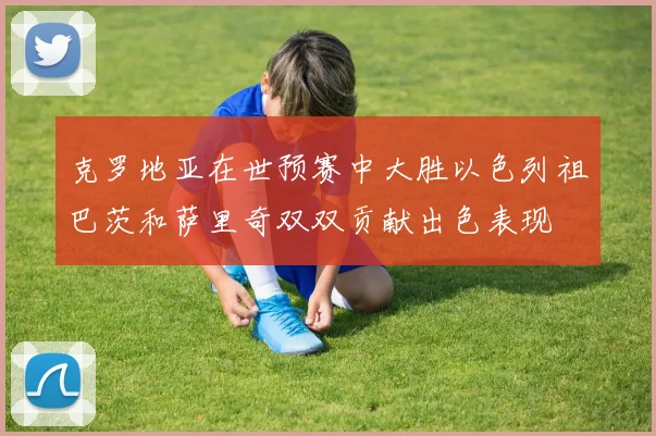 克罗地亚在世预赛中大胜以色列祖巴茨和萨里奇双双贡献出色表现