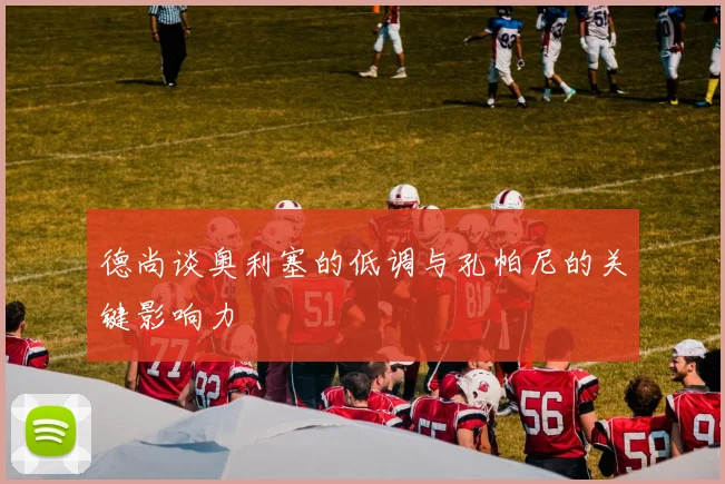 德尚谈奥利塞的低调与孔帕尼的关键影响力