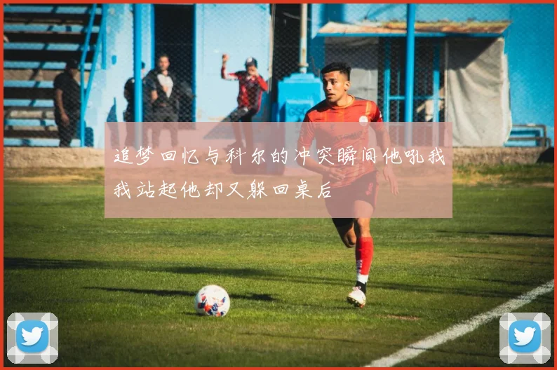 追梦回忆与科尔的冲突瞬间他吼我我站起他却又躲回桌后