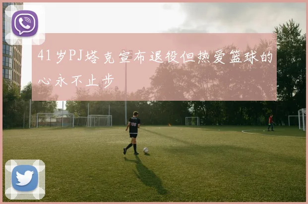 41岁PJ塔克宣布退役但热爱篮球的心永不止步