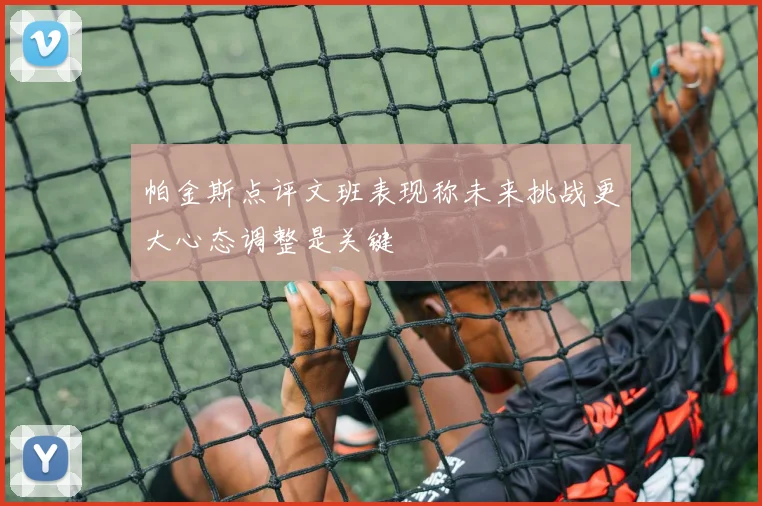 帕金斯点评文班表现称未来挑战更大心态调整是关键