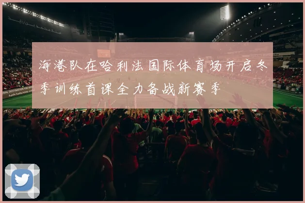 海港队在哈利法国际体育场开启冬季训练首课全力备战新赛季