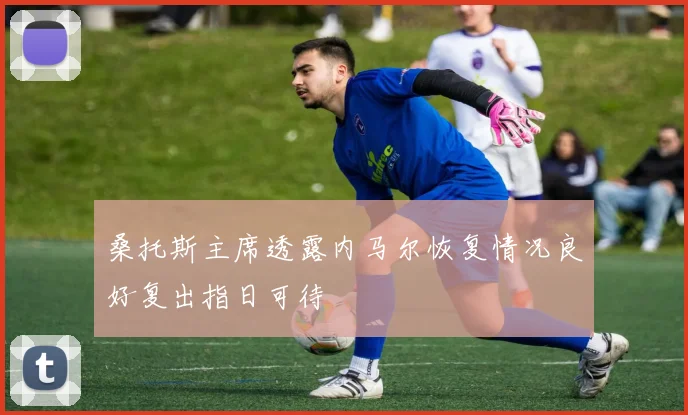 桑托斯主席透露内马尔恢复情况良好复出指日可待