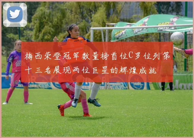梅西荣登冠军数量榜首位C罗位列第十三名展现两位巨星的辉煌成就
