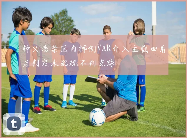 钟义浩禁区内摔倒VAR介入主裁回看后判定未犯规不判点球