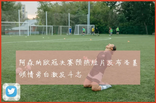 阿森纳欧冠决赛预热短片发布洛基倾情旁白激发斗志