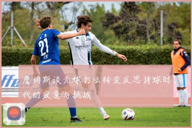 詹姆斯谈无球打法转变反思持球时代的疲惫与挑战