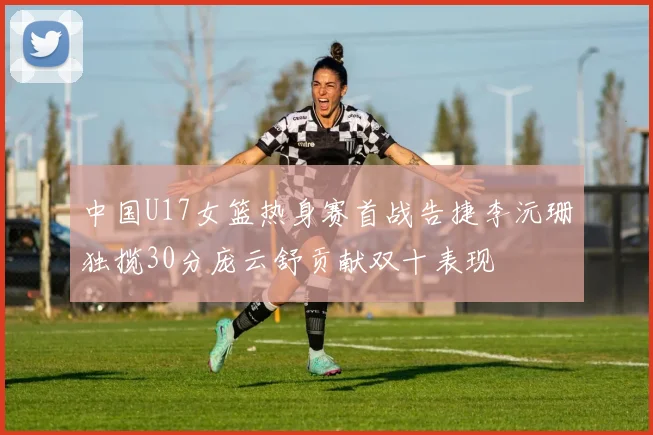 中国U17女篮热身赛首战告捷李沅珊独揽30分庞云舒贡献双十表现