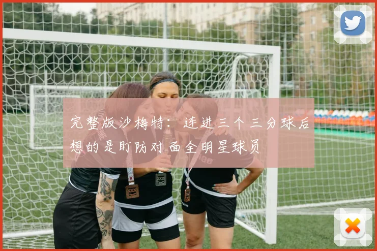 完整版沙梅特：连进三个三分球后想的是盯防对面全明星球员