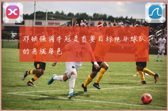 邓顿强调夺冠是首要目标绝非球队的恶棍角色