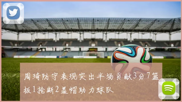 周琦防守表现突出半场贡献3分7篮板1抢断2盖帽助力球队