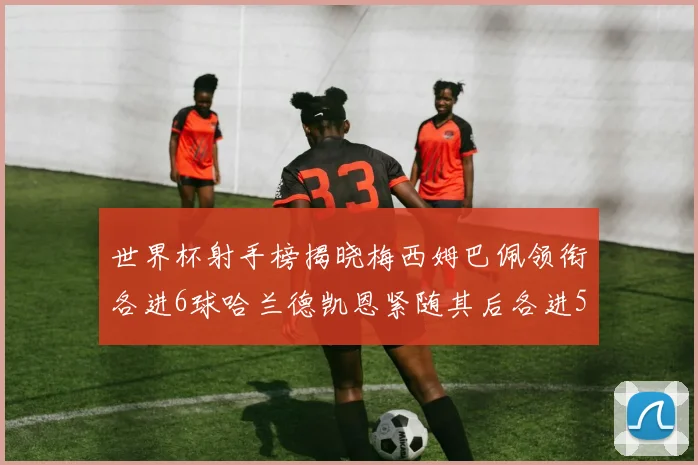 世界杯射手榜揭晓梅西姆巴佩领衔各进6球哈兰德凯恩紧随其后各进5球